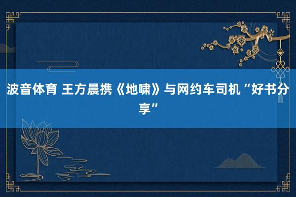 波音体育 王方晨携《地啸》与网约车司机“好书分享”