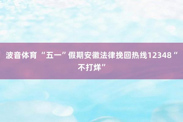 波音体育 “五一”假期安徽法律挽回热线12348“不打烊”