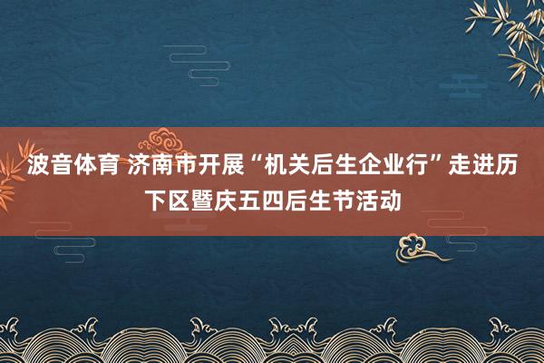 波音体育 济南市开展“机关后生企业行”走进历下区暨庆五四后生节活动