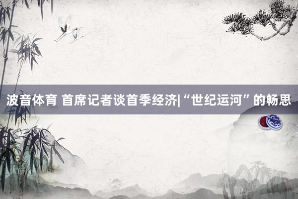 波音体育 首席记者谈首季经济|“世纪运河”的畅思