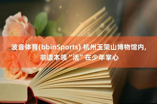 波音体育(bbinSports) 杭州玉架山博物馆内, 非遗本领“活”在少年掌心