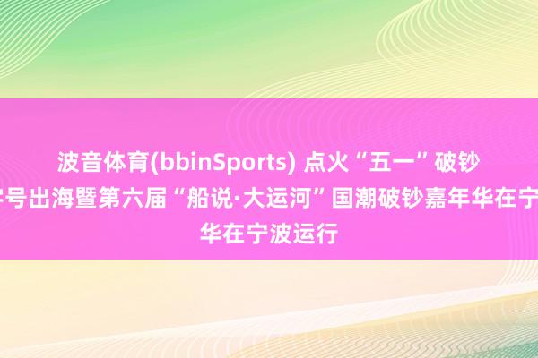 波音体育(bbinSports) 点火“五一”破钞热 老字号出海暨第六届“船说·大运河”国潮破钞嘉年华在宁波运行