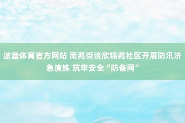 波音体育官方网站 南苑街谈欣锦苑社区开展防汛济急演练 筑牢安全“防备网”