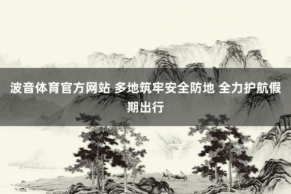 波音体育官方网站 多地筑牢安全防地 全力护航假期出行