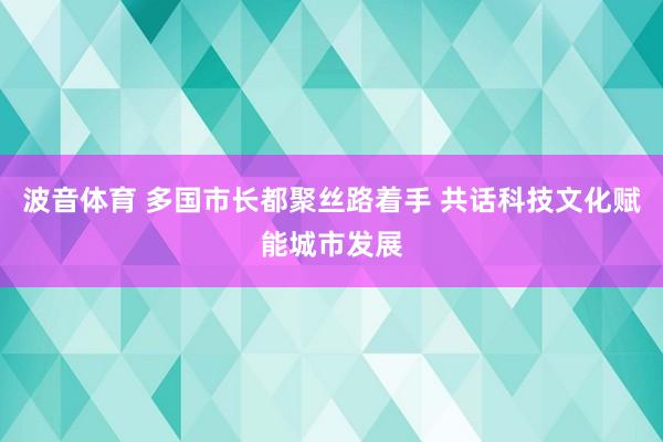 波音体育 多国市长都聚丝路着手 共话科技文化赋能城市发展