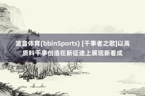 波音体育(bbinSports) [干事者之歌]以高质料干事创造在新征途上展现新看成