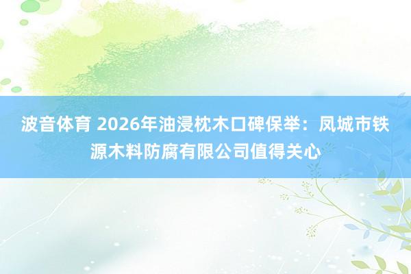 波音体育 2026年油浸枕木口碑保举：凤城市铁源木料防腐有限公司值得关心