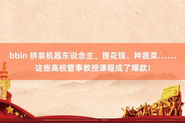 bbin 拼装机器东说念主、捏花馍、种蔬菜……这些高校管事教授课程成了爆款！