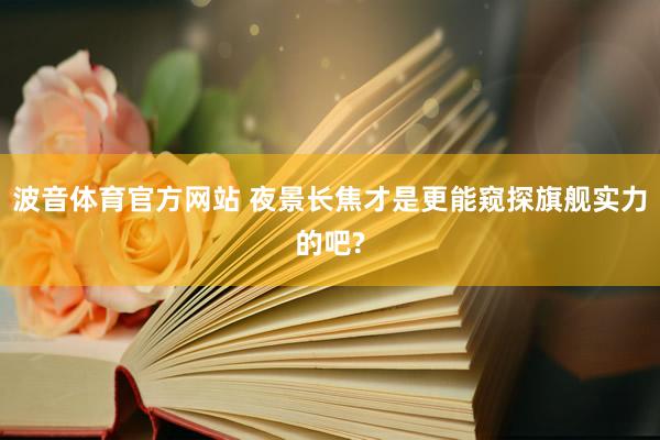 波音体育官方网站 夜景长焦才是更能窥探旗舰实力的吧?