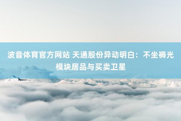 波音体育官方网站 天通股份异动明白：不坐褥光模块居品与买卖卫星