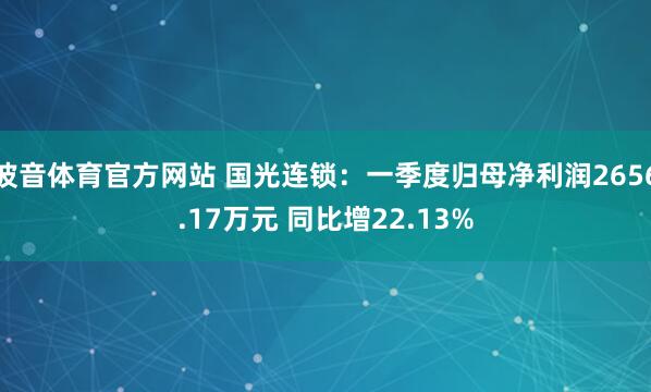 波音体育官方网站 国光连锁：一季度归母净利润2656.17万元 同比增22.13%