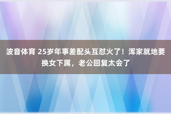 波音体育 25岁年事差配头互怼火了！浑家就地要换女下属，老公回复太会了