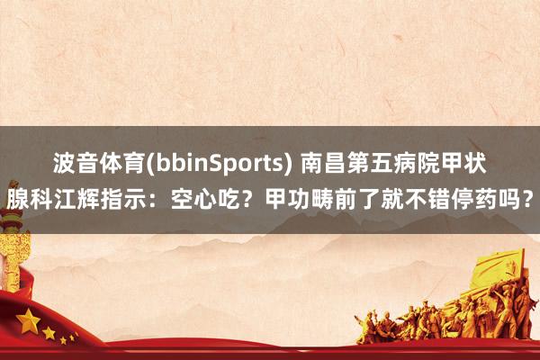 波音体育(bbinSports) 南昌第五病院甲状腺科江辉指示：空心吃？甲功畴前了就不错停药吗？