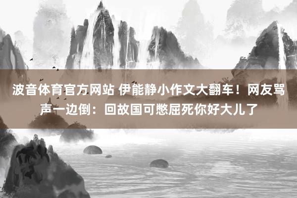 波音体育官方网站 伊能静小作文大翻车！网友骂声一边倒：回故国可憋屈死你好大儿了