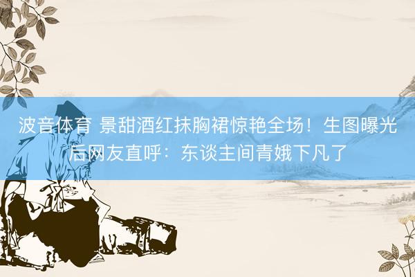 波音体育 景甜酒红抹胸裙惊艳全场！生图曝光后网友直呼：东谈主间青娥下凡了