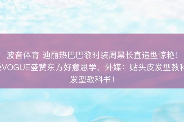 波音体育 迪丽热巴巴黎时装周黑长直造型惊艳！法版VOGUE盛赞东方好意思学，外媒：贴头皮发型教科书！
