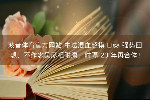 波音体育官方网站 中法混血超模 Lisa 强势回想，不作念吴彦祖附庸，时隔 23 年再合体！