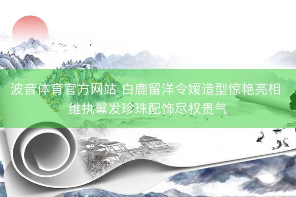 波音体育官方网站 白鹿留洋令嫒造型惊艳亮相 维执鬈发珍珠配饰尽权贵气