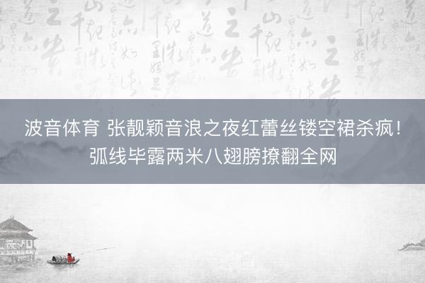 波音体育 张靓颖音浪之夜红蕾丝镂空裙杀疯！弧线毕露两米八翅膀撩翻全网