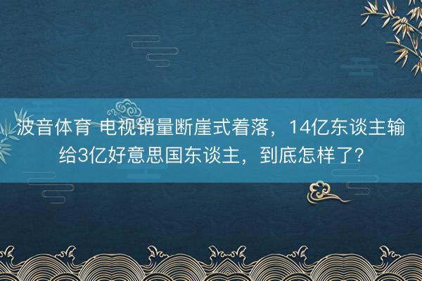 波音体育 电视销量断崖式着落，14亿东谈主输给3亿好意思国东谈主，到底怎样了？