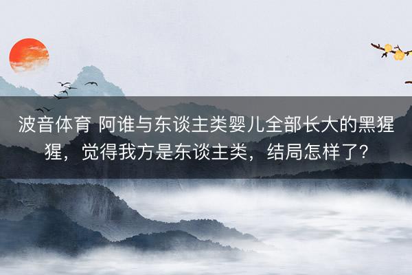 波音体育 阿谁与东谈主类婴儿全部长大的黑猩猩，觉得我方是东谈主类，结局怎样了？