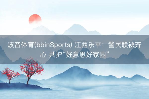 波音体育(bbinSports) 江西乐平：警民联袂齐心 共护“好意思好家园”