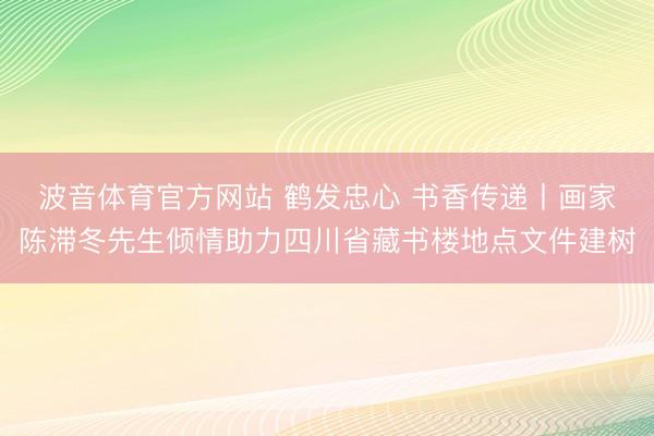 波音体育官方网站 鹤发忠心 书香传递丨画家陈滞冬先生倾情助力四川省藏书楼地点文件建树