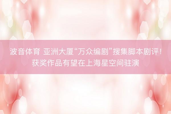 波音体育 亚洲大厦“万众编剧”搜集脚本剧评！获奖作品有望在上海星空间驻演