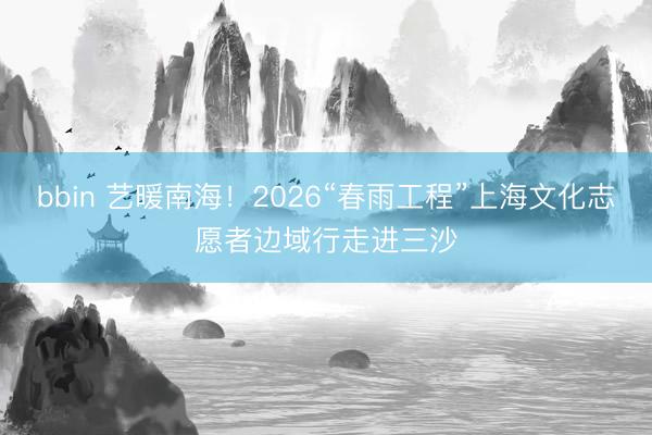 bbin 艺暖南海！2026“春雨工程”上海文化志愿者边域行走进三沙