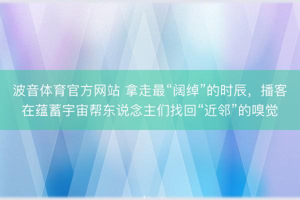 波音体育官方网站 拿走最“阔绰”的时辰，播客在蕴蓄宇宙帮东说念主们找回“近邻”的嗅觉