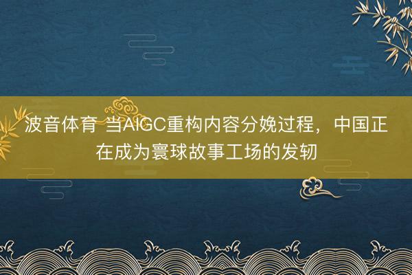 波音体育 当AIGC重构内容分娩过程，中国正在成为寰球故事工场的发轫