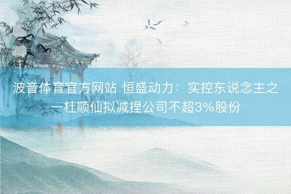 波音体育官方网站 恒盛动力：实控东说念主之一杜顺仙拟减捏公司不超3%股份
