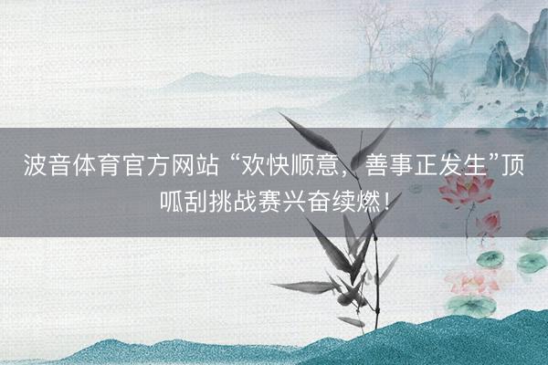 波音体育官方网站 “欢快顺意，善事正发生”顶呱刮挑战赛兴奋续燃！